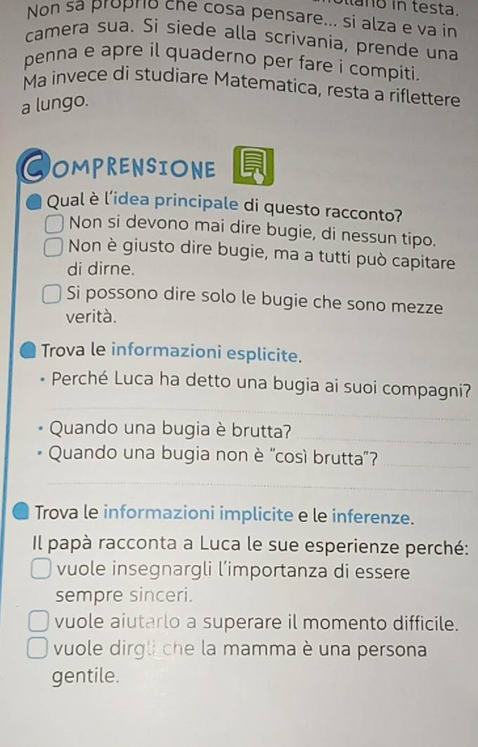 a no in testa.
Non sa proprio che cosa pensare... si alza e va in
camera sua. Si siede alla scrivania, prende una
penna e apre il quaderno per fare i compiti.
Ma invece di studiare Matematica, resta a riflettere
a lungo.
COMPRENSIONE
Qual è l’idea principale di questo racconto?
Non si devono mai dire bugie, di nessun tipo.
Non è giusto dire bugie, ma a tutti può capitare
di dirne.
Si possono dire solo le bugie che sono mezze
verità.
Trova le informazioni esplicite.
_
Perché Luca ha detto una bugia ai suoi compagni?
Quando una bugia è brutta?_
Quando una bugia non è 'così brutta'?_
_
Trova le informazioni implicite e le inferenze.
Il papà racconta a Luca le sue esperienze perché:
vuole insegnargli l’importanza di essere
sempre sinceri.
vuole aiutarlo a superare il momento difficile.
vuole dirgli che la mamma è una persona
gentile.