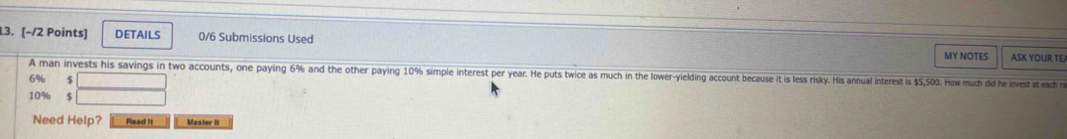 DETAILS 0/6 Submissions Used 
MY NOTES ASK YOUR TE 
A man invests his savings in two accounts, one paying 6% and the other paying 10% simple interest per year. He puts twice as much in the lower-yielding account because it is less risky. His annual interest is $5,500. How much did he invest at each r
6% $
10% $
Need Help? Read It Master it