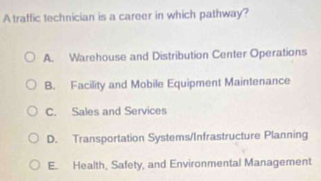 A traffic technician is a career in which pathway?
A. Warehouse and Distribution Center Operations
B. Facility and Mobile Equipment Maintenance
C. Sales and Services
D. Transportation Systems/Infrastructure Planning
E. Health, Safety, and Environmental Management