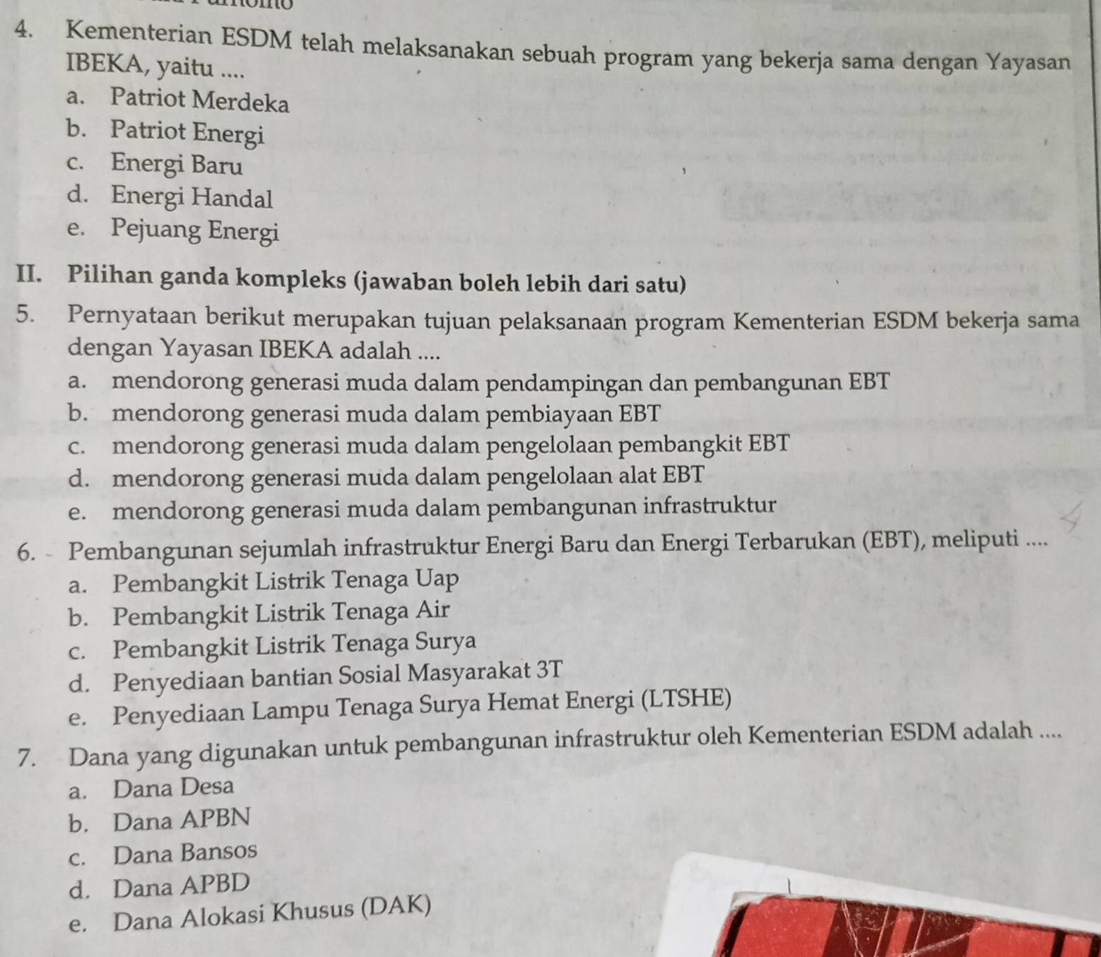 Kementerian ESDM telah melaksanakan sebuah program yang bekerja sama dengan Yayasan
IBEKA, yaitu ....
a. Patriot Merdeka
b. Patriot Energi
c. Energi Baru
d. Energi Handal
e. Pejuang Energi
II. Pilihan ganda kompleks (jawaban boleh lebih dari satu)
5. Pernyataan berikut merupakan tujuan pelaksanaan program Kementerian ESDM bekerja sama
dengan Yayasan IBEKA adalah ....
a. mendorong generasi muda dalam pendampingan dan pembangunan EBT
b. mendorong generasi muda dalam pembiayaan EBT
c. mendorong generasi muda dalam pengelolaan pembangkit EBT
d. mendorong generasi muda dalam pengelolaan alat EBT
e. mendorong generasi muda dalam pembangunan infrastruktur
6. Pembangunan sejumlah infrastruktur Energi Baru dan Energi Terbarukan (EBT), meliputi ....
a. Pembangkit Listrik Tenaga Uap
b. Pembangkit Listrik Tenaga Air
c. Pembangkit Listrik Tenaga Surya
d. Penyediaan bantian Sosial Masyarakat 3T
e. Penyediaan Lampu Tenaga Surya Hemat Energi (LTSHE)
7. Dana yang digunakan untuk pembangunan infrastruktur oleh Kementerian ESDM adalah ....
a. Dana Desa
b. Dana APBN
c. Dana Bansos
d. Dana APBD
e. Dana Alokasi Khusus (DAK)