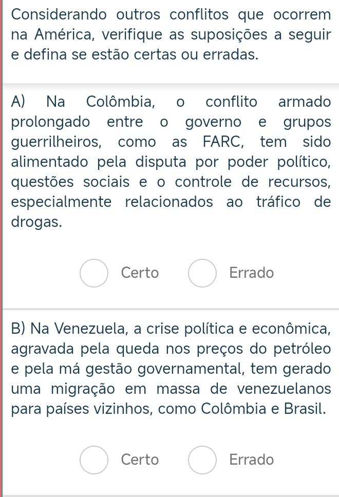 Considerando outros conflitos que ocorrem
na América, verifique as suposições a seguir
e defina se estão certas ou erradas.
A) Na Colômbia, o conflito armado
prolongado entre o governo e grupos
guerrilheiros, como as FARC, tem sido
alimentado pela disputa por poder político,
questões sociais e o controle de recursos,
especialmente relacionados ao tráfico de
drogas.
Certo Errado
B) Na Venezuela, a crise política e econômica,
agravada pela queda nos preços do petróleo
e pela má gestão governamental, tem gerado
uma migração em massa de venezuelanos
para países vizinhos, como Colômbia e Brasil.
Certo Errado