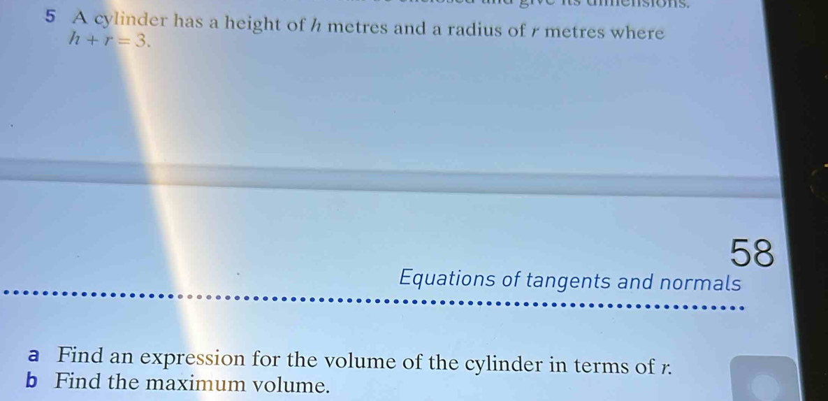 A cylinder has a height of h metres and a radius of r metres where
h+r=3. 
58 
Equations of tangents and normals 
a Find an expression for the volume of the cylinder in terms of r. 
b Find the maximum volume.