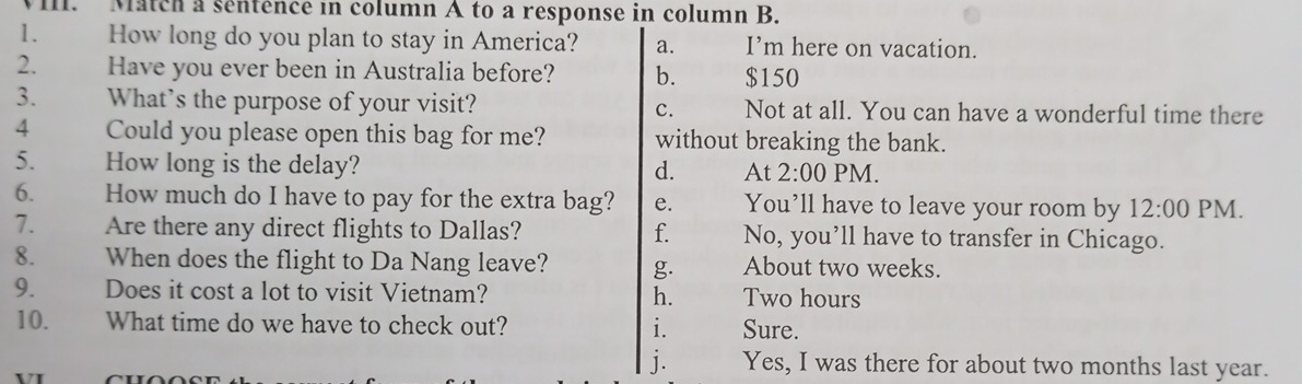 Match a séntence in column A to a response in column B.
1. How long do you plan to stay in America? a. I’m here on vacation.
2. Have you ever been in Australia before? b. $150
3. What’s the purpose of your visit? c. Not at all. You can have a wonderful time there
4 Could you please open this bag for me? without breaking the bank.
5. How long is the delay? PM.
d. At 2:00 
6. How much do I have to pay for the extra bag? e. You’ll have to leave your room by 12:00 PM.
7. Are there any direct flights to Dallas? f. No, you’ll have to transfer in Chicago.
8. When does the flight to Da Nang leave? g. About two weeks.
9. Does it cost a lot to visit Vietnam? h. Two hours
10. What time do we have to check out? i. Sure.
j. Yes, I was there for about two months last year.