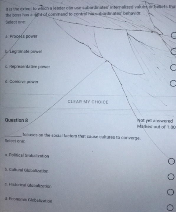 It is the extent to which a leader can use subordinates' internalized values or beliefs tha
the boss has a right of command to control his subordinates' behavior
Select one:
a. Process power
b/Legitimate power
c. Representative power
d. Coercive power
CLEAR MY CHOICE
Question 8 Not yet answered
Marked out of 1.00
_focuses on the social factors that cause cultures to converge.
Select one:
a. Political Globalization
b. Cultural Globalization
c. Historical Globalization
d. Economic Globalization