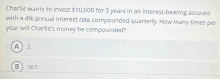 Charlie wants to invest $10,000 for 3 years in an interest-bearing account
with a 4% annual interest rate compounded quarterly. How many times per
year will Charlie's money be compounded?
A) 2
B  365