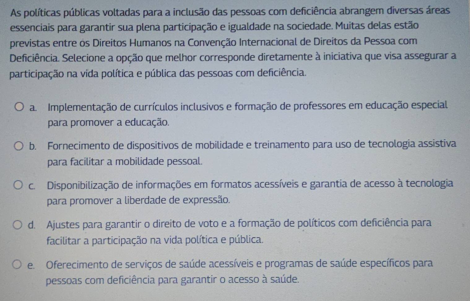 As políticas públicas voltadas para a inclusão das pessoas com deficiência abrangem diversas áreas
essenciais para garantir sua plena participação e igualdade na sociedade. Muitas delas estão
previstas entre os Direitos Humanos na Convenção Internacional de Direitos da Pessoa com
Deficiência. Selecione a opção que melhor corresponde diretamente à iniciativa que visa assegurar a
participação na vida política e pública das pessoas com deficiência.
a Implementação de currículos inclusivos e formação de professores em educação especial
para promover a educação.
b. Fornecimento de dispositivos de mobilidade e treinamento para uso de tecnologia assistiva
para facilitar a mobilidade pessoal.
c. Disponibilização de informações em formatos acessíveis e garantia de acesso à tecnologia
para promover a liberdade de expressão.
d. Ajustes para garantir o direito de voto e a formação de políticos com deficiência para
facilitar a participação na vida política e pública.
e. Oferecimento de serviços de saúde acessíveis e programas de saúde específicos para
pessoas com deficiência para garantir o acesso à saúde.