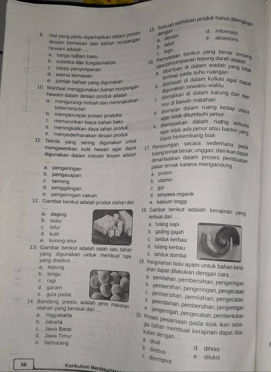 Sebuah kemasan produk harus dilengkapi
9. Hal yang perlu diperhatikan dalam proses dengan .. d. informasi
desain kemasan dari bahan nonpangan a. desain
e. aksesoris
b. label
hewani adalah ....
a. harga bahan baku
c. logo
b. estetika dan fungsionalitas
16. Pernyataan berikut yang benar tentang
cara penyimpanan tepung darah adalah ...
c. lokasi penyimpanan
d. warna kemasan
a. disimpan di dalam wadah yang tidak
lembap pada suhu ruangan
e. jumlah bahan yang digunakan
10. Manfaat mengqunakan bahan nonpangan b. disimpan di dalam kulkas agar dapat
digunakan sewaktu-waktu
hewani dalam desain produk adalah ....
a. mengurangi limbah dan meningkatkan c. diletakkan di dalam karung dan dije-
mur di bawah matahari
keberlanjutan
b. mempercepat proses produksi
d. disimpan dalam ruang kedap udara
agar tidak ditumbuhi jamur
c. menurunkan biaya bahan baku
d. meningkatkan daya tahan produk e. ditempatkan dalam ruang terbuka
e. menyederhanakan desain produk
agar tidak ada jamur atau bakteri yang
11. Teknik yang sering digunakan untuk
dapat berkembang biak
mengawetkan kulit hewan agar dapat 17. Penepungan secara sederhana pada
tulang ternak besar, unggas, dan ikan dapat
digunakan dalam industri fesyen adalah dimanfaatkan dalam proses pembuatan
a. pengeringan
pakan ternak karena mengandung ....
b. pengasapan
a. protein
c. tanning b. vitamin
d. penggilingan c. gizi
e. pengeringan vakum d. senyawa organik
12. Gambar berikut adalah produk olahan dari e. kalsium tinggi
18. Gambar berikut adalah kerajinan yang
a. daging
b. susuterbuat dari ...
c. telura. tulang sapi
d. kulit
b. gading gajah
c. tanduk kerbau
e. kuning telur d. tulang kerbau
13. Gambar berikut adalah salah satu bahan e. tanduk domba
yang digunakan untuk membuat tape
yang disebut ....
19. Pengolahan bulu ayam untuk bahan kera-
a. tepung
jinan dapat dilakukan dengan cara ....
net b. terigu
Nor c. ragi
a. pemilahan, pembersihan, pengeringan
b. pembersihan, pengeringan, pengecatan
- , d. garamc. pembersihan, pemilahan, pengecatan
e. gula padat
d. perendaman, pembersihan, pengeringan
14. Bandeng presto aalah jenis makanan e. pengeringan, pengecatan, pembentukan
olahan yang berasal dari ....
a. Yogyakarta
20. Proses pewarnaan pada sisik ikan seba-
b. Jakarta
gai bahan membuat kerajinan dapat dila-
c. Jawa Barat
d. Jawa Timur
kukan dengan ....
a. dicat
e. Semarang d. dihias
b. direbus
e. dilukis
c. disemprot
56
Kurikulum Merdeka