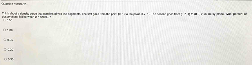 Question number 2.
Think about a density curve that consists of two line segments. The first goes from the point (0,1) to the poin (0.7,1)
observations fall between 0.7 and 0.9? . The second goes from (0.7,1) to (0.9,2) in the xy -plane. What percent of
0.50
1.00
0.05
0.20
0.30