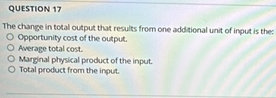 The change in total output that results from one additional unit of input is the:
Opportunity cost of the output.
Average total cost.
Marginal physical product of the input.
Total product from the input.