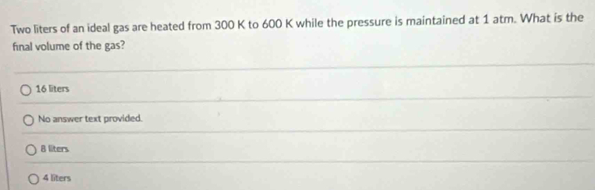 Two liters of an ideal gas are heated from 300 K to 600 K while the pressure is maintained at 1 atm. What is the
final volume of the gas?
16 liters
No answer text provided.
8 liters
4 liters