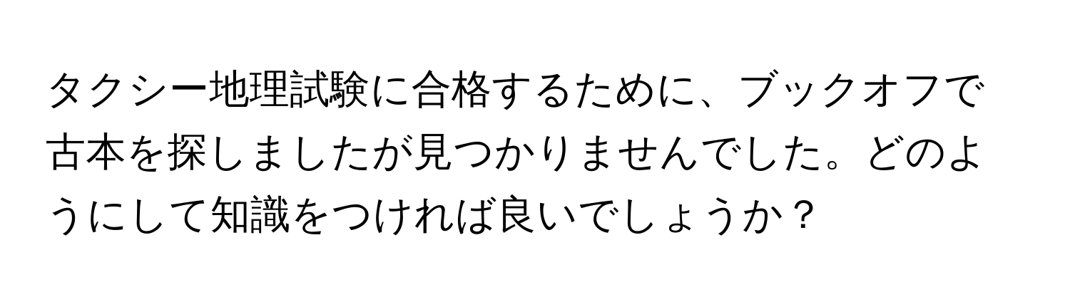 タクシー地理試験に合格するために、ブックオフで古本を探しましたが見つかりませんでした。どのようにして知識をつければ良いでしょうか？