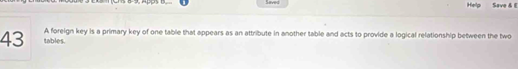 Chs 8-9, Apps B,... Saved Help Save & E 
A foreign key is a primary key of one table that appears as an attribute in another table and acts to provide a logical relationship between the two
43 tables.