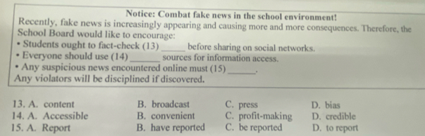 Notice: Combat fake news in the school environment!
Recently, fake news is increasingly appearing and causing more and more consequences. Therefore, the
School Board would like to encourage:
Students ought to fact-check (13) _before sharing on social networks.
Everyone should use (14) _sources for information access.
Any suspicious news encountered online must (15) _.
Any violators will be disciplined if discovered.
13. A. content B. broadcast C. press D. bias
14. A. Accessible B. convenient C. profit-making D. credible
15. A. Report B. have reported C. be reported D. to report