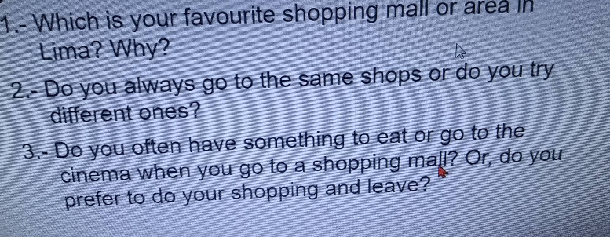 1.- Which is your favourite shopping mall or area in 
Lima? Why? 
2.- Do you always go to the same shops or do you try 
different ones? 
3.- Do you often have something to eat or go to the 
cinema when you go to a shopping mall? Or, do you 
prefer to do your shopping and leave?