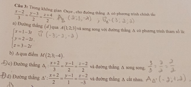 Trong không gian Oxyz , cho đường thẳng A có phương trình chính tắc
 (x-2)/3 = (y-3)/2 = (z+4)/2 . 
a) Đường thẳng (d)qua
beginarrayl x=1-3t y=2-2t. z=3-2tendarray. A(1;2;3) và song song với đường thẳng Δ có phương trình tham số là: 
b) ∆ qua điểm M(2;3;-4). 
c) Đường thắng △ _1: (x+2)/3 = (y-1)/2 = (z-2)/2  và đường thẳng △ song song. 
d) Đường thẳng Δ' :  (x+2)/2 = (y-1)/1 = (z-2)/-3  và đường thẳng Δ cắt nhau.