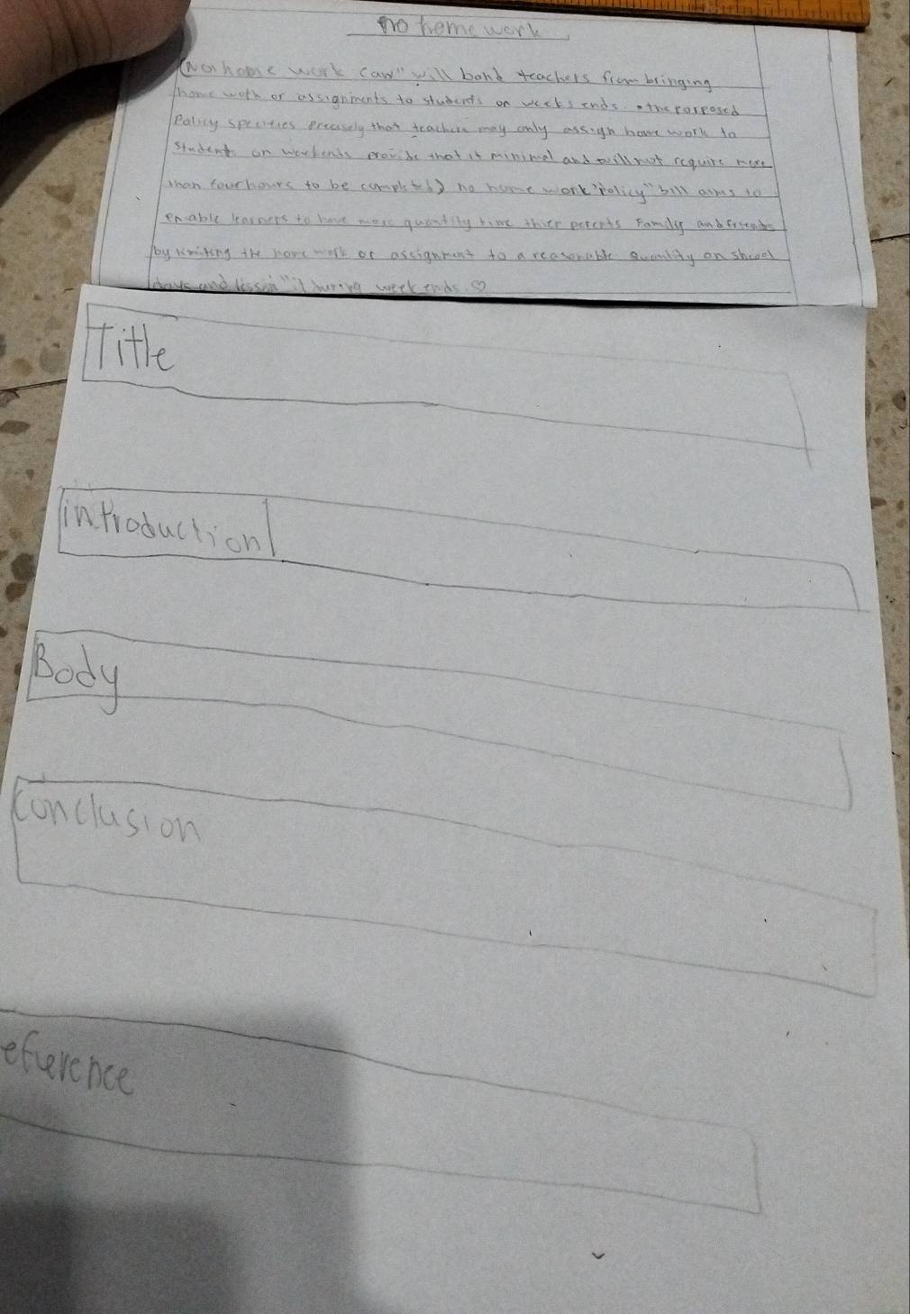 no heme work 
ao home work caw will bonk teachers from bringing 
Thone worh or assignments to students on veets ends the porposed 
Polily specities preasely that teachers may only assig hove work to 
students on workends protbe that it minimal and will noot require more 
whan fourhours to be completed ) no home work policy bill arms to 
encable learnens to have wore quandily time thite percnts Famly andfrias 
poy Nmiting the have work or assignrant to a reasonable uenlty on shooel 
eetk tohs co 
itle 
introduction 
body 
conclusion 
eference