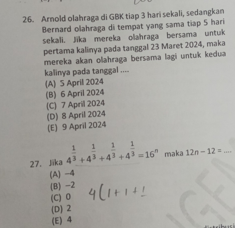 Arnold olahraga di GBK tiap 3 hari sekali, sedangkan
Bernard olahraga di tempat yang sama tiap 5 hari
sekali. Jika mereka olahraga bersama untuk
pertama kalinya pada tanggal 23 Maret 2024, maka
mereka akan olahraga bersama lagi untuk kedua
kalinya pada tanggal ....
(A) 5 April 2024
(B) 6 April 2024
(C) 7 April 2024
(D) 8 April 2024
(E) 9 April 2024
27.Jika 4^(frac 1)3+4^(frac 1)3+4^(frac 1)3+4^(frac 1)3=16^n maka 12n-12= _
(A) -4
(B) -2
(C) 0
(D) 2
(E) 4