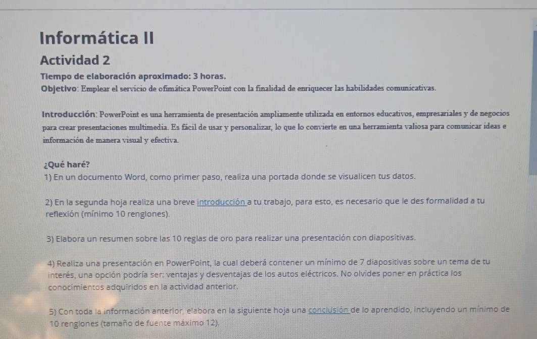 Informática II 
Actividad 2 
Tiempo de elaboración aproximado: 3 horas. 
Objetivo: Emplear el servicio de ofimática PowerPoint con la finalidad de enriquecer las habilidades comunicativas. 
Introducción: PowerPoint es una herramienta de presentación ampliamente utilizada en entornos educativos, empresariales y de negocios 
para crear presentaciones multimedia. Es fácil de usar y personalizar, lo que lo convierte en una herramienta valiosa para comunicar ideas e 
información de manera visual y efectiva. 
¿Qué haré? 
1) En un documento Word, como primer paso, realiza una portada donde se visualicen tus datos. 
2) En la segunda hoja realiza una breve introducción a tu trabajo, para esto, es necesario que le des formalidad a tu 
reflexión (mínimo 10 renglones) 
3) Elabora un resumen sobre las 10 reglas de oro para realizar una presentación con diapositivas. 
4) Realiza una presentación en PowerPoint, la cual deberá contener un mínimo de 7 diapositivas sobre un tema de tu 
interés, una opción podría ser: ventajas y desventajas de los autos eléctricos. No olvides poner en práctica los 
conocimientos adquiridos en la actividad anterior. 
5) Con toda la información anterior, elabora en la siguiente hoja una conclusión de lo aprendido, incluyendo un mínimo de
10 renglones (tamaño de fuente máximo 12).