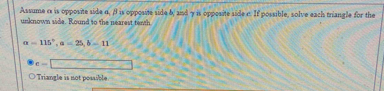 Assume α is opposite side α, β is opposite side b, and γ is opposite side c. If possible, solve each triangle for the
unknown side. Round to the nearest tenth.
alpha =115°, a=25, b=11
c=□
Triangle is not possible.