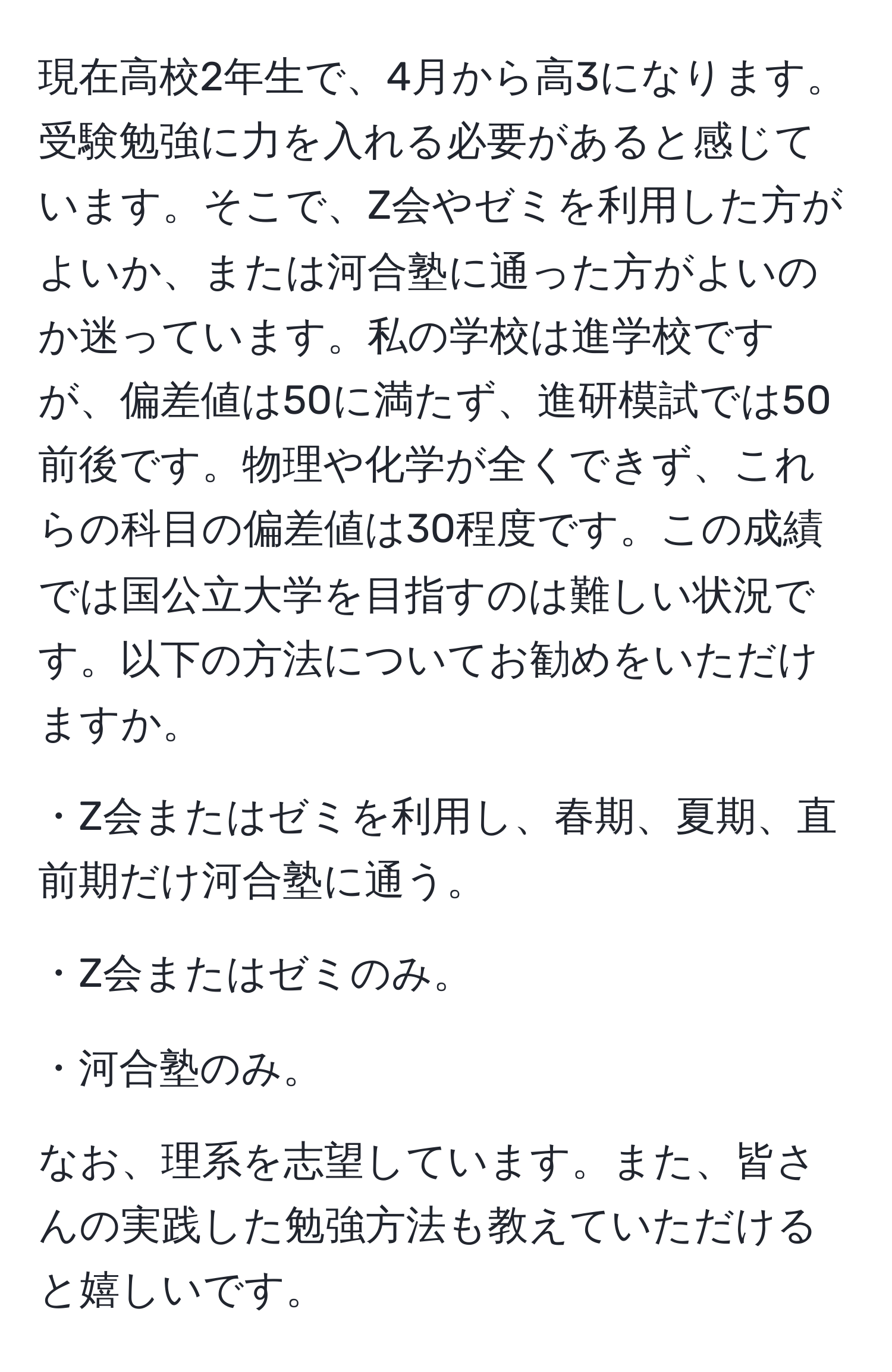 現在高校2年生で、4月から高3になります。受験勉強に力を入れる必要があると感じています。そこで、Z会やゼミを利用した方がよいか、または河合塾に通った方がよいのか迷っています。私の学校は進学校ですが、偏差値は50に満たず、進研模試では50前後です。物理や化学が全くできず、これらの科目の偏差値は30程度です。この成績では国公立大学を目指すのは難しい状況です。以下の方法についてお勧めをいただけますか。

・Z会またはゼミを利用し、春期、夏期、直前期だけ河合塾に通う。

・Z会またはゼミのみ。

・河合塾のみ。

なお、理系を志望しています。また、皆さんの実践した勉強方法も教えていただけると嬉しいです。