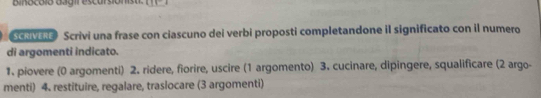 bi nocólo da g ir escursiónst . 
SCRIVERE Scrivi una frase con ciascuno dei verbi proposti completandone il significato con il numero 
di argomenti indicato. 
1. piovere (0 argomenti) 2. ridere, fiorire, uscire (1 argomento) 3. cucinare, dipingere, squalificare (2 argo- 
menti) 4. restituire, regalare, traslocare (3 argomenti)