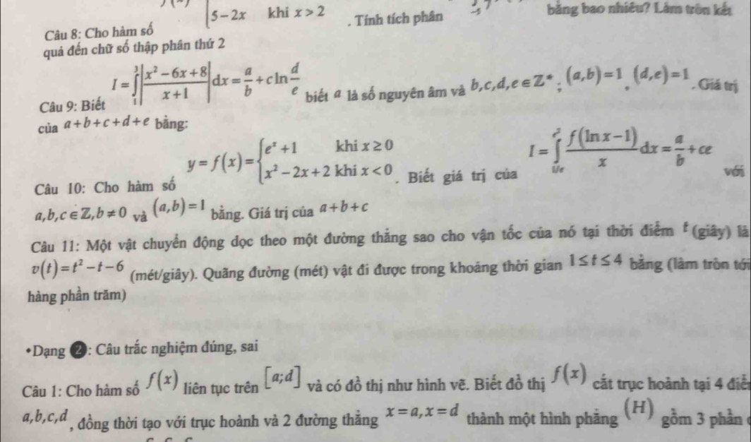 Cho hàm số ∵ |5-2x khi x>2. Tính tích phân -4 bằng bao nhiêu? Lâm tròn kết
quả đến chữ số thập phân thứ 2
Câu 9: Biết I=∈tlimits _1^(3|frac x^2)-6x+8x+1|dx= a/b +cln  d/e  biết " là số nguyên âm và b,c,d,e∈ Z^*;(a,b)=1(d,e)=1. Giá trị
ciaa+b+c+d+e bằng:
Câu 10: Cho hàm số y=f(x)=beginarrayl e^x+1khix≥ 0 x^2-2x+2khix<0endarray.. Biết giá trị của
I=∈tlimits _0^(1frac f(ln x-1))xdx= a/b +ce
với
a,b,c∈ Z,b!= 0 và (a,b)=1 bằng. Giá trị của a+b+c
Câu 11: Một vật chuyển động dọc theo một đường thẳng sao cho vận tốc của nó tại thời điểm  (giây) là
v(t)=t^2-t-6 (mét/giây). Quãng đường (mét) vật đi được trong khoảng thời gian 1≤ t≤ 4 bằng (làm tròn tới
hàng phần trăm)
*Dạng ❷: Câu trắc nghiệm đúng, sai
Câu 1: Cho hàm số f(x) liên tục trên [a;d] và có đồ thị như hình vẽ. Biết đồ thị f(x) cắt trục hoành tại 4 điểt
a,b,c,d , đồng thời tạo với trục hoành và 2 đường thắng x=a,x=d thành một hình phằng (H) gồm 3 phần c