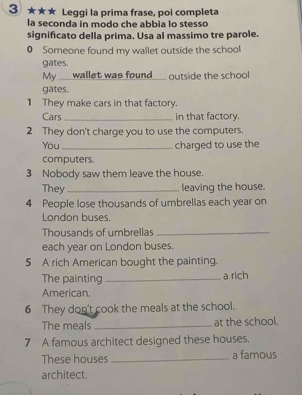 3 ★★★ Leggi la prima frase, poi completa 
la seconda in modo che abbia lo stesso 
significato della prima. Usa al massimo tre parole. 
0 Someone found my wallet outside the school 
gates. 
My __ wallet was found___ outside the school 
gates. 
1 They make cars in that factory. 
Cars _in that factory. 
2 They don't charge you to use the computers. 
You _charged to use the 
computers. 
3 Nobody saw them leave the house. 
They _leaving the house. 
4 People lose thousands of umbrellas each year on 
London buses. 
Thousands of umbrellas_ 
each year on London buses. 
5 A rich American bought the painting. 
The painting _a rich 
American. 
6 They don't cook the meals at the school. 
The meals _at the school. 
7 A famous architect designed these houses. 
These houses _a famous 
architect.
