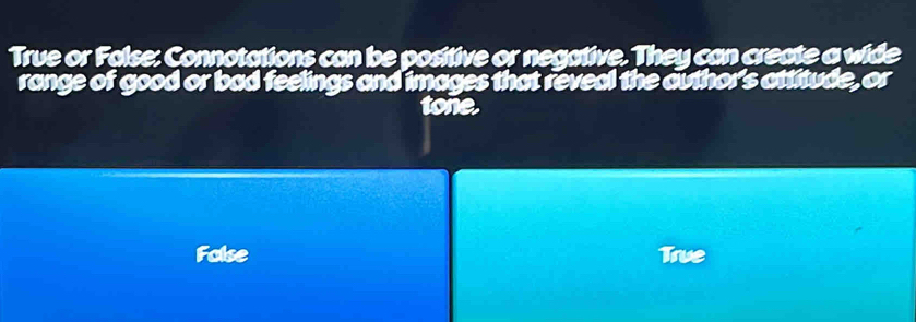 True or False: Connotations can be positive or negative. They can create a wide 
range of good or bad feelings and images that reveal the author's attitude, or 
tone. 
Folse True