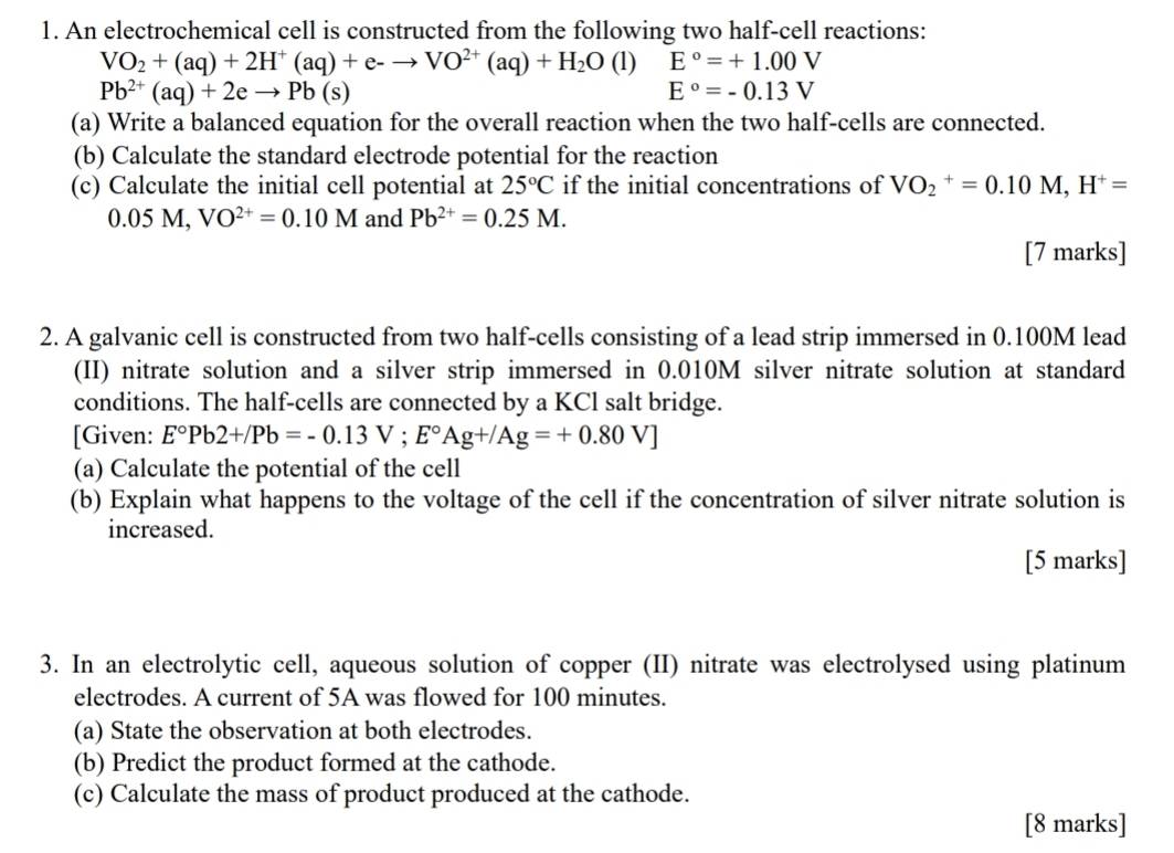 An electrochemical cell is constructed from the following two half-cell reactions:
VO_2+(aq)+2H^+(aq)+e-to VO^(2+)(aq)+H_2O (1) E°=+1.00V
Pb^(2+)(aq)+2eto Pb(s)
E°=-0.13V
(a) Write a balanced equation for the overall reaction when the two half-cells are connected. 
(b) Calculate the standard electrode potential for the reaction 
(c) Calculate the initial cell potential at 25°C if the initial concentrations of VO_2^(+=0.10M, H^+)=
0.05M, VO^(2+)=0.10M and Pb^(2+)=0.25M. 
[7 marks] 
2. A galvanic cell is constructed from two half-cells consisting of a lead strip immersed in 0.100M lead 
(II) nitrate solution and a silver strip immersed in 0.010M silver nitrate solution at standard 
conditions. The half-cells are connected by a KCl salt bridge. 
[Given: E°Pb2+/Pb=-0.13V; E°Ag+/Ag=+0.80V]
(a) Calculate the potential of the cell 
(b) Explain what happens to the voltage of the cell if the concentration of silver nitrate solution is 
increased. 
[5 marks] 
3. In an electrolytic cell, aqueous solution of copper (II) nitrate was electrolysed using platinum 
electrodes. A current of 5A was flowed for 100 minutes. 
(a) State the observation at both electrodes. 
(b) Predict the product formed at the cathode. 
(c) Calculate the mass of product produced at the cathode. 
[8 marks]