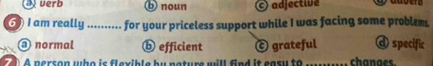 ajuerb b noun adjective
6)I am really ._ for your priceless support while I was facing some problems.
normal ⓑ efficient ⓒ grateful d specific
70 A person who is flexible by nature will find it easu to _chanaes.
