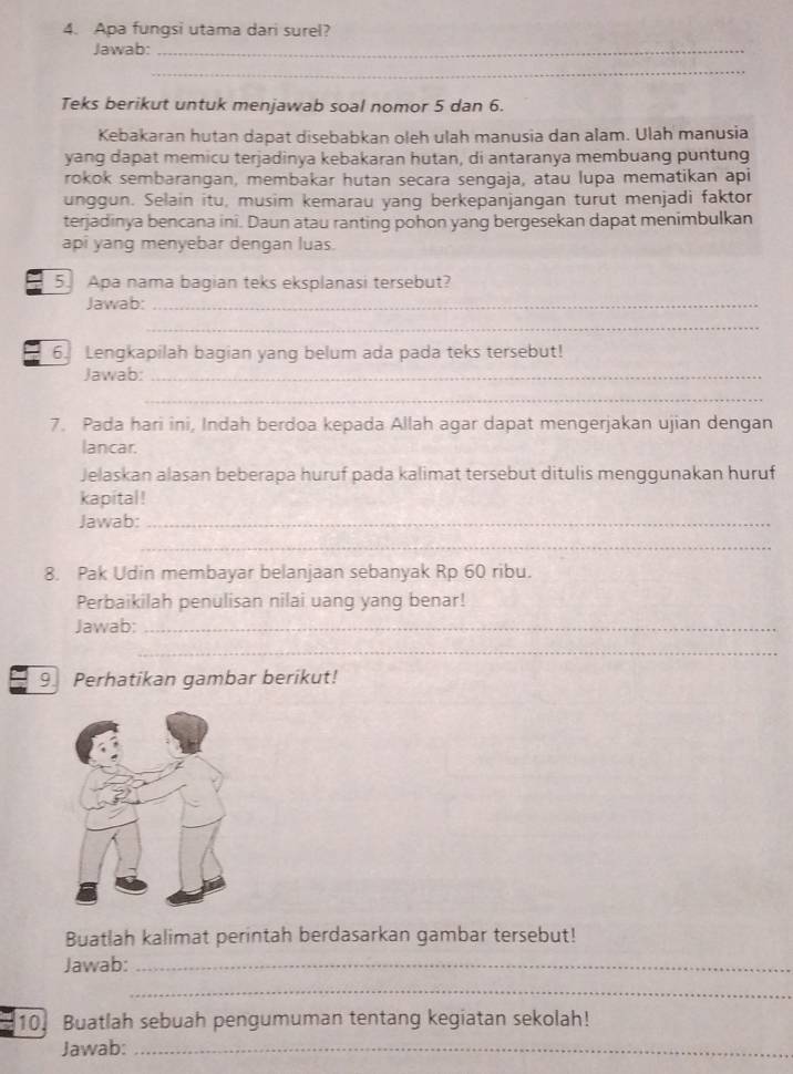 Apa fungsi utama dari surel? 
Jawab:_ 
_ 
Teks berikut untuk menjawab soal nomor 5 dan 6. 
Kebakaran hutan dapat disebabkan oleh ulah manusia dan alam. Ulah manusia 
yang dapat memicu terjadinya kebakaran hutan, di antaranya membuang puntung 
rokok sembarangan, membakar hutan secara sengaja, atau lupa mematikan api 
unggun. Selain itu, musim kemarau yang berkepanjangan turut menjadi faktor 
terjadinya bencana ini. Daun atau ranting pohon yang bergesekan dapat menimbulkan 
api yang menyebar dengan luas. 
5. Apa nama bagian teks eksplanasi tersebut? 
Jawab:_ 
_ 
6. Lengkapilah bagian yang belum ada pada teks tersebut! 
Jawab:_ 
_ 
7. Pada hari ini, Indah berdoa kepada Allah agar dapat mengerjakan ujian dengan 
lancar. 
Jelaskan alasan beberapa huruf pada kalimat tersebut ditulis menggunakan huruf 
kapital ! 
Jawab:_ 
_ 
8. Pak Udin membayar belanjaan sebanyak Rp 60 ribu. 
Perbaikilah penulisan nilai uang yang benar! 
Jawab:_ 
_ 
9. Perhatikan gambar berikut! 
Buatlah kalimat perintah berdasarkan gambar tersebut! 
Jawab:_ 
_ 
10. Buatlah sebuah pengumuman tentang kegiatan sekolah! 
Jawab:_