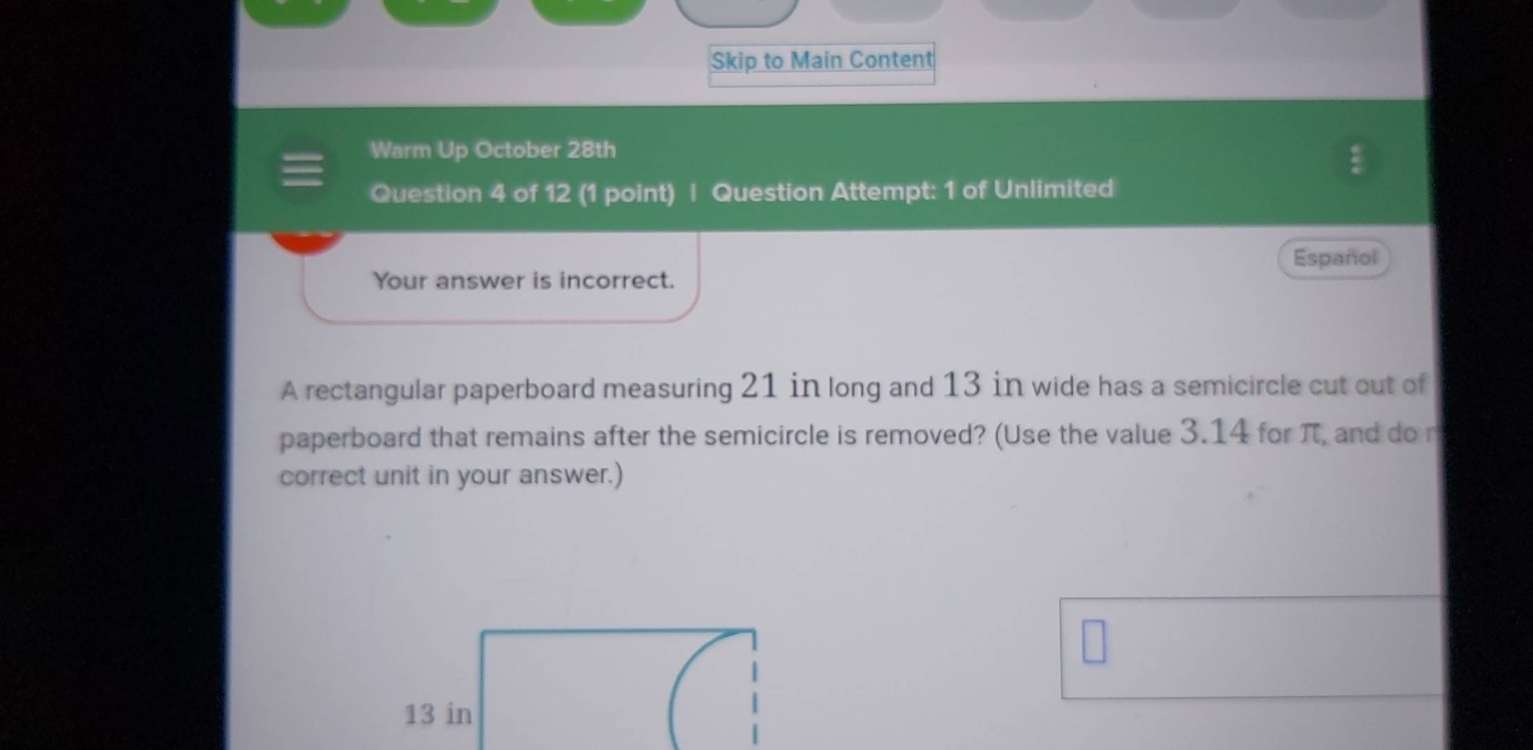 Skip to Main Content 
Warm Up October 28th 
Question 4 of 12 (1 point) | Question Attempt: 1 of Unlimited 
Español 
Your answer is incorrect. 
A rectangular paperboard measuring 21 in long and 13 in wide has a semicircle cut out of 
paperboard that remains after the semicircle is removed? (Use the value 3.14 for π, and do r 
correct unit in your answer.)
13 in