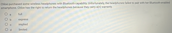 Chloe purchased some wireless headphones with Bluetooth capability. Unfortunately, the headphones failed to pair with her Bluetooth-enabled
smartphone. Chloe has the right to return the headphones because they carry a(n) warranty.
a full
b express
C implied
d limited