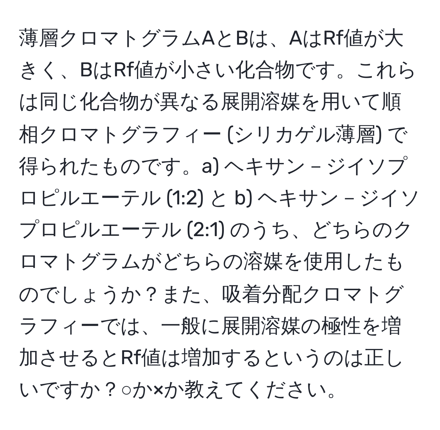 薄層クロマトグラムAとBは、AはRf値が大きく、BはRf値が小さい化合物です。これらは同じ化合物が異なる展開溶媒を用いて順相クロマトグラフィー (シリカゲル薄層) で得られたものです。a) ヘキサン－ジイソプロピルエーテル (1:2) と b) ヘキサン－ジイソプロピルエーテル (2:1) のうち、どちらのクロマトグラムがどちらの溶媒を使用したものでしょうか？また、吸着分配クロマトグラフィーでは、一般に展開溶媒の極性を増加させるとRf値は増加するというのは正しいですか？○か×か教えてください。