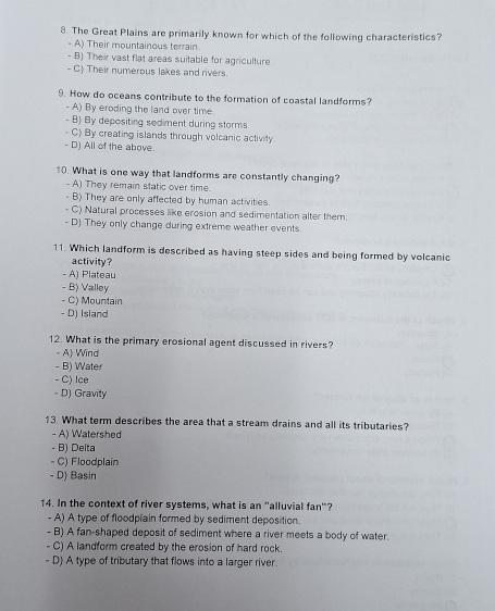 The Great Plains are primarily known for which of the following characteristics?
- A) Their mountainous terrain
- B) Their vast flat areas suitable for agriculture.
- C) Their numerous lakes and rivers
9. How do oceans contribute to the formation of coastal landforms?
- A) By eroding the land over time
- B) By depositing sediment during storms.
- C) By creating islands through volcanic activity
- D) All of the above.
10. What is one way that landforms are constantly changing?
- A) They remain static over time.
- B) They are only affected by human activities.
- C) Natural processes like erosion and sedimentation alter them.
- D They only change during extreme weather events.
11. Which landform is described as having steep sides and being formed by volcanic
activity?
- A) Plateau
- B) Valley
- C) Mountain
- D) Island
12. What is the primary erosional agent discussed in rivers?
- A) Wind
- B) Water
- C) Ice
- D) Gravity
13. What term describes the area that a stream drains and all its tributaries?
- A) Watershed
- B) Delta
- C) Floodplain
- D) Basin
14. In the context of river systems, what is an "alluvial fan"?
- A) A type of floodplain formed by sediment deposition.
- B) A fan-shaped deposit of sediment where a river meets a body of water.
- C) A landform created by the erosion of hard rock.
- D) A type of tributary that flows into a larger river.