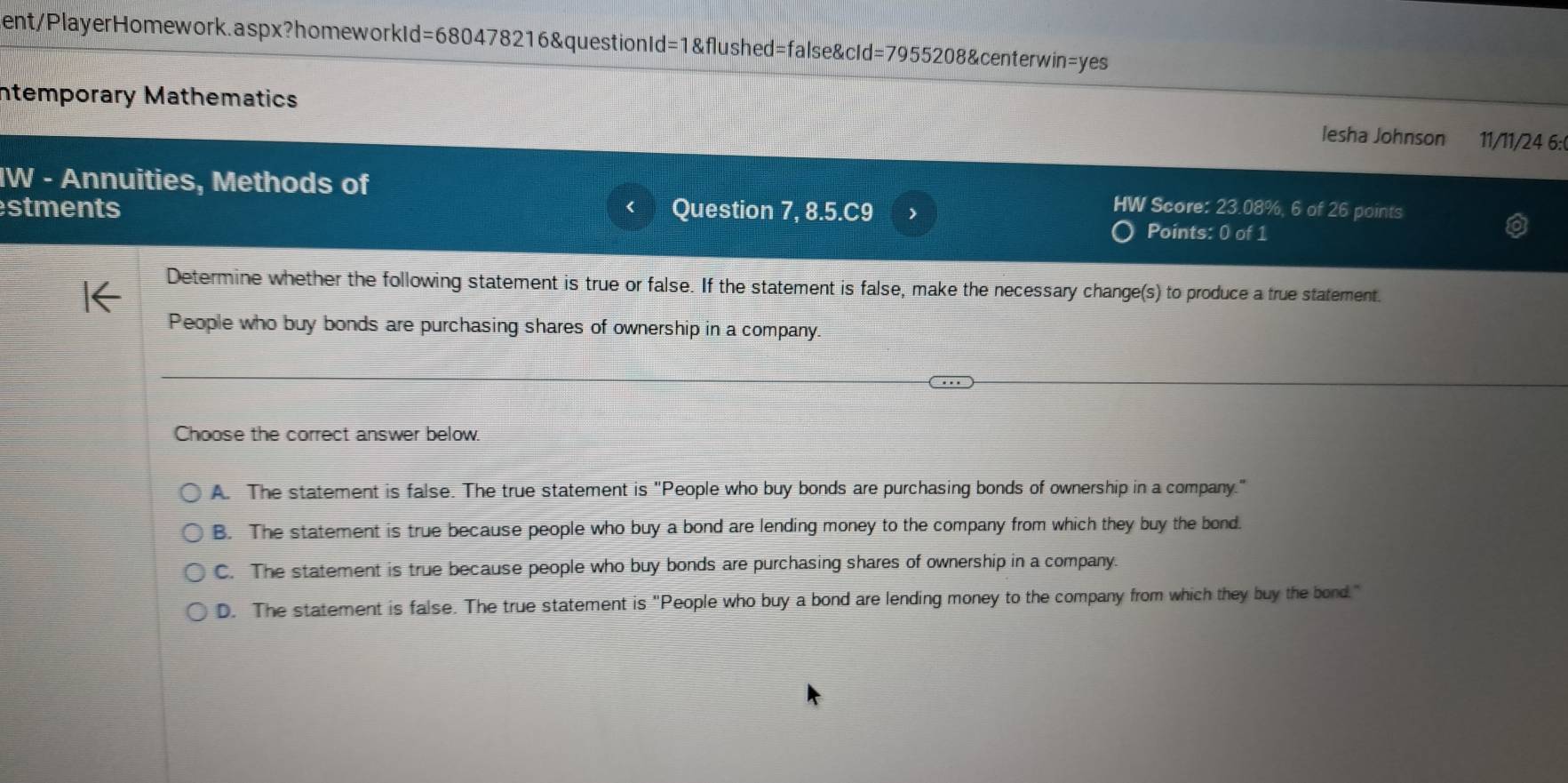 sent/PlayerHomework.aspx?homeworkId=680478216&questionId=1&flushed=false&cId=7955208&centerwin=yes
Intemporary Mathematics Iesha Johnson 11/11/24 6:
IW - Annuities, Methods of
stments Question 7, 8.5.C9
HW Score: 23.08%, 6 of 26 points
Points: 0 of 1
Determine whether the following statement is true or false. If the statement is false, make the necessary change(s) to produce a true statement.
People who buy bonds are purchasing shares of ownership in a company.
Choose the correct answer below.
A. The statement is false. The true statement is "People who buy bonds are purchasing bonds of ownership in a company."
B. The statement is true because people who buy a bond are lending money to the company from which they buy the bond.
C. The statement is true because people who buy bonds are purchasing shares of ownership in a company.
D. The statement is false. The true statement is "People who buy a bond are lending money to the company from which they buy the bond."