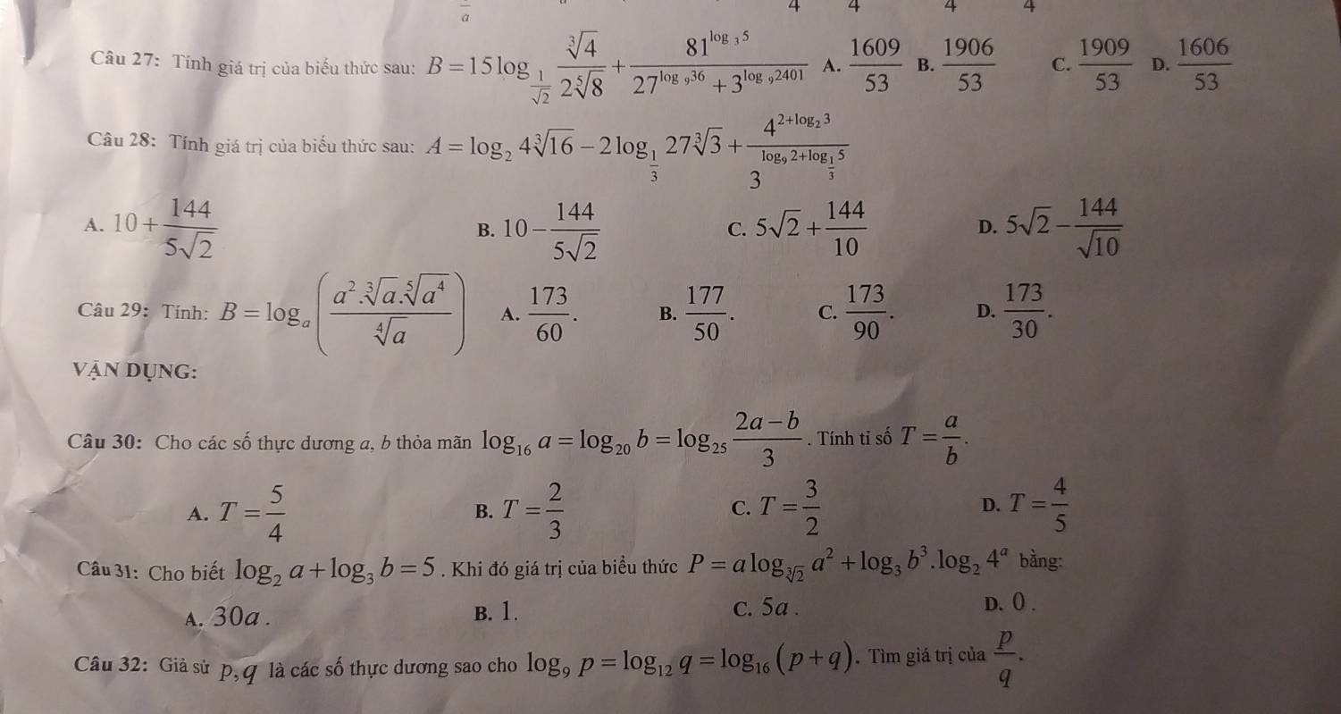 4 4
Câu 27: Tính giá trị của biểu thức sau: B=15log _ 1/sqrt(2)  sqrt[3](4)/2sqrt[5](8) +frac 81^(log _3)527^(log _9)36+3^(log _9)2401 A.  1609/53  B.  1906/53  C.  1909/53  D.  1606/53 
Câu 28: Tính giá trị của biểu thức sau: A=log _24sqrt[3](16)-2log _ 1/3 27sqrt[3](3)+frac 4^(2+log _2)33^(log _9)2+log _ 1/3 5
A. 10+ 144/5sqrt(2)  10- 144/5sqrt(2)  5sqrt(2)+ 144/10  5sqrt(2)- 144/sqrt(10) 
B.
C.
D.
Câu 29: Tính: B=log _a( (a^2· sqrt[3](a).sqrt[5](a^4))/sqrt[4](a) ) A.  173/60 . B.  177/50 . C.  173/90 . D.  173/30 .
vận Dụng:
Câu 30: Cho các số thực dương a, b thỏa mãn log _16a=log _20b=log _25 (2a-b)/3 . Tính tỉ số T= a/b .
A. T= 5/4  B. T= 2/3  C. T= 3/2  D. T= 4/5 
Câu 31: Cho biết log _2a+log _3b=5. Khi đó giá trị của biểu thức P=alog _sqrt[3](2)a^2+log _3b^3.log _24^a bằng:
s. 30a . B. 1. c. 5a . D. 0 .
Câu 32: Giả sử p,q là các số thực dương sao cho log _9p=log _12q=log _16(p+q). Tìm giá trị của  p/q .