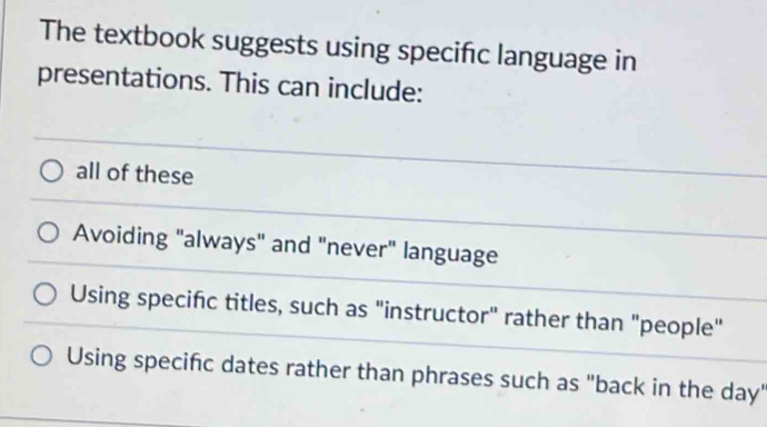 The textbook suggests using specific language in
presentations. This can include:
all of these
Avoiding "always" and "never" language
Using specifc titles, such as "instructor" rather than "people"
Using specific dates rather than phrases such as "back in the day'