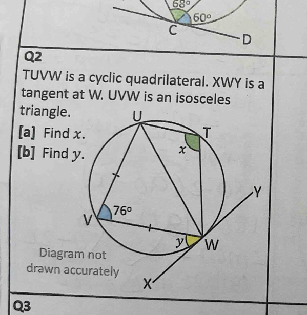 68°
Q2
TUVW is a cyclic quadrilateral. XWY is a
tangent at W. UVW is an isosceles
triangle.
[a] Find 
[b] Find y
Diagra
drawn ac
Q3