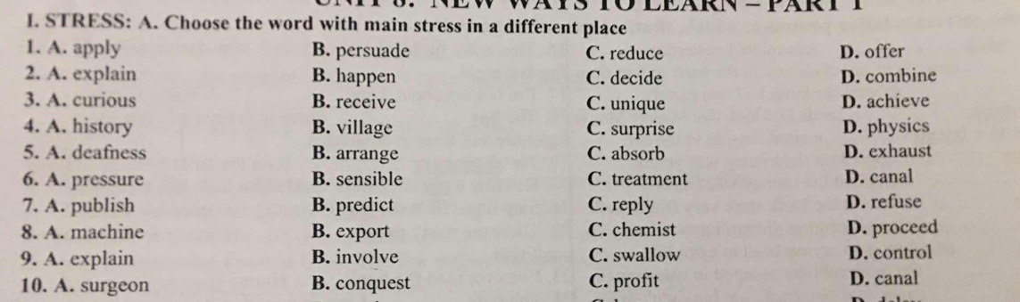 STRESS: A. Choose the word with main stress in a different place
1. A. apply B. persuade C. reduce D. offer
2. A. explain B. happen C. decide D. combine
3. A. curious B. receive C. unique D. achieve
4. A. history B. village C. surprise D. physics
5. A. deafness B. arrange C. absorb D. exhaust
6. A. pressure B. sensible C. treatment D. canal
7. A. publish B. predict C. reply D. refuse
8. A. machine B. export C. chemist D. proceed
9. A. explain B. involve C. swallow D. control
10. A. surgeon B. conquest C. profit D. canal