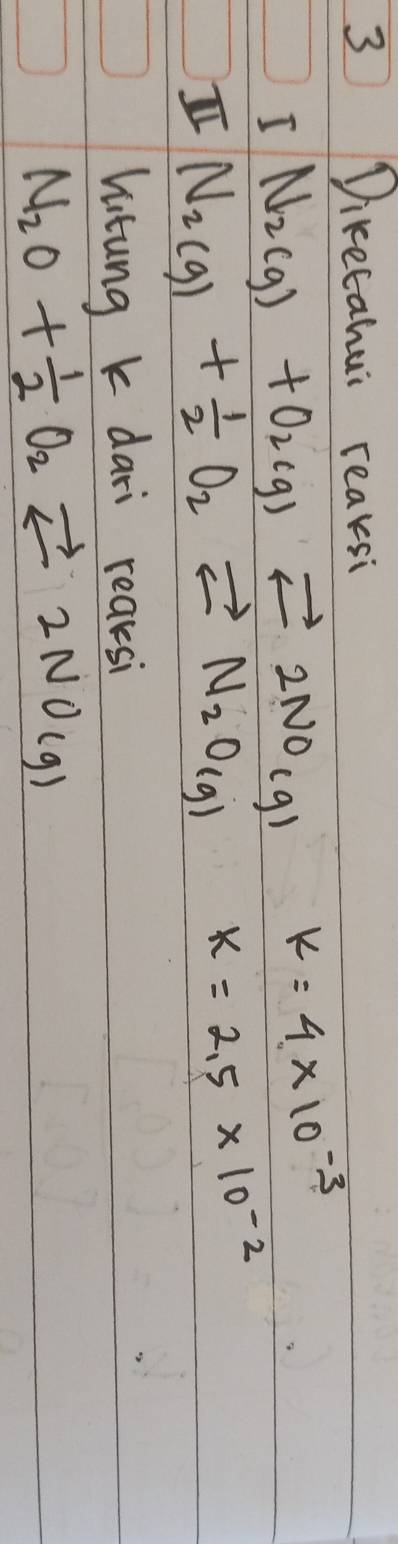Diketahui reaksi 
I N_2(g)+O_2(g)leftharpoons 2NO_(g) k=4* 10^(-3)
I N_2(g)+ 1/2 O_2leftharpoons N_2O(g) k=2.5* 10^(-2)
hitung k dari reaksi
N_2O+ 1/2 O_2leftharpoons 2NO(g)