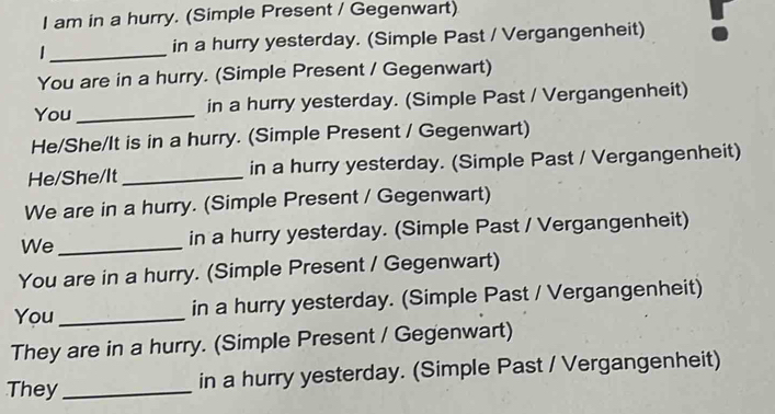 am in a hurry. (Simple Present / Gegenwart) 
in a hurry yesterday. (Simple Past / Vergangenheit) 
_ 
You are in a hurry. (Simple Present / Gegenwart) 
You_ in a hurry yesterday. (Simple Past / Vergangenheit) 
He/She/It is in a hurry. (Simple Present / Gegenwart) 
He/She/It _in a hurry yesterday. (Simple Past / Vergangenheit) 
We are in a hurry. (Simple Present / Gegenwart) 
We _in a hurry yesterday. (Simple Past / Vergangenheit) 
You are in a hurry. (Simple Present / Gegenwart) 
You _in a hurry yesterday. (Simple Past / Vergangenheit) 
They are in a hurry. (Simple Present / Gegenwart) 
They _in a hurry yesterday. (Simple Past / Vergangenheit)