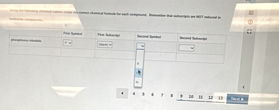 using the following chemical names create the correct chemical formula for each compound. Remember that subscripts are NOT reduced in 
malecular compounds. 
In 
< 
` 4 5 6 7 8 9 10 11 12 13 Next