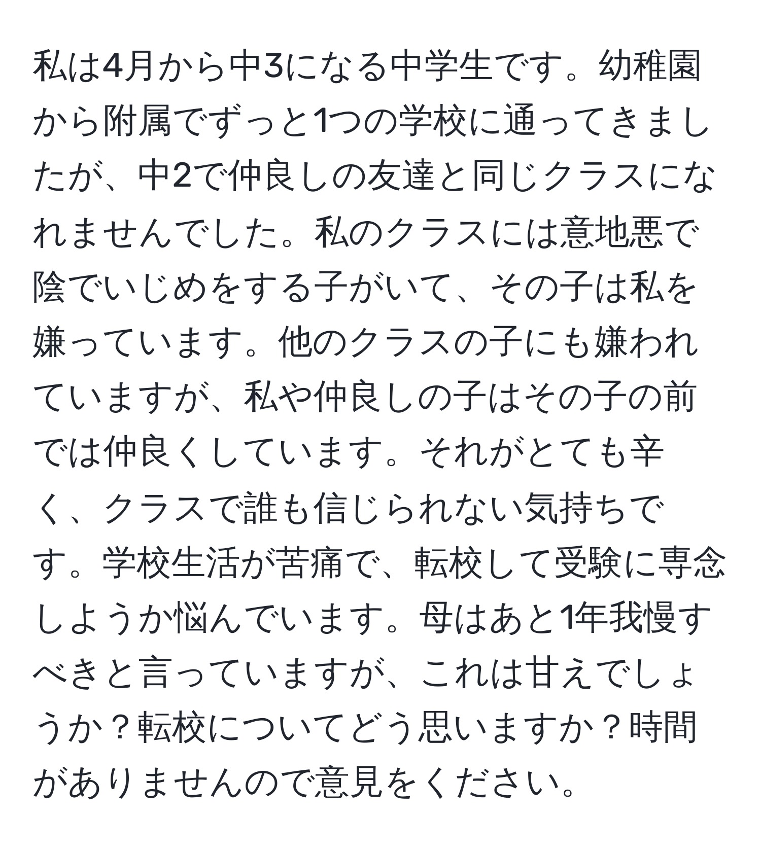 私は4月から中3になる中学生です。幼稚園から附属でずっと1つの学校に通ってきましたが、中2で仲良しの友達と同じクラスになれませんでした。私のクラスには意地悪で陰でいじめをする子がいて、その子は私を嫌っています。他のクラスの子にも嫌われていますが、私や仲良しの子はその子の前では仲良くしています。それがとても辛く、クラスで誰も信じられない気持ちです。学校生活が苦痛で、転校して受験に専念しようか悩んでいます。母はあと1年我慢すべきと言っていますが、これは甘えでしょうか？転校についてどう思いますか？時間がありませんので意見をください。