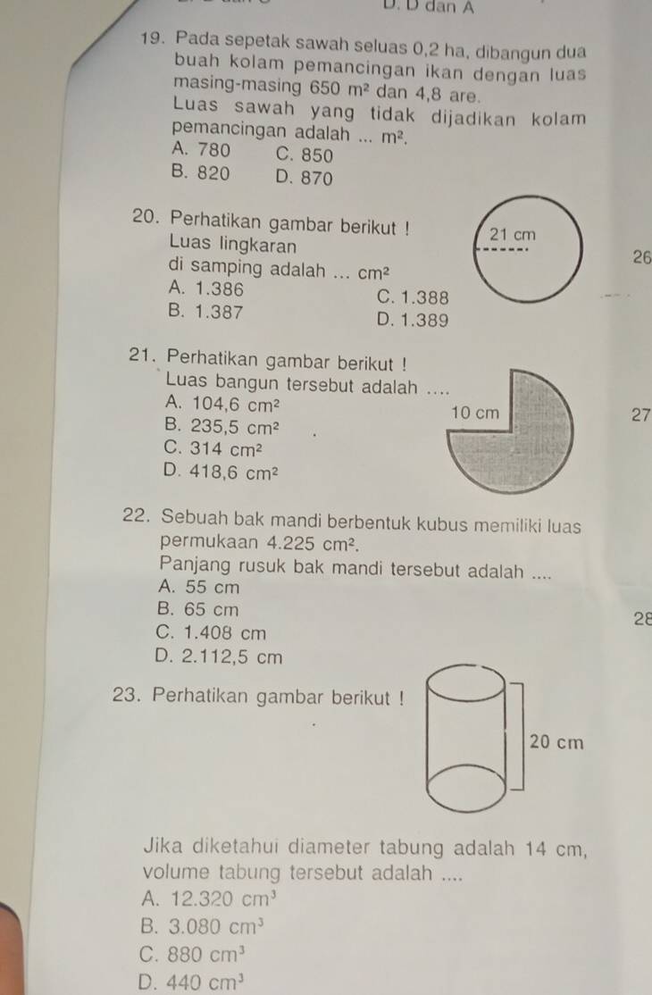 dan A
19. Pada sepetak sawah seluas 0,2 ha, dibangun dua
buah kolam pemancingan ikan dengan luas
masing-masing 650m^2 dan 4,8 are.
Luas sawah yang tidak dijadikan kolam
pemancingan adalah ... m^2.
A. 780 C. 850
B. 820 D. 870
20. Perhatikan gambar berikut ! 
Luas lingkaran
26
di samping adalah ... cm^2
A. 1.386 C. 1.388
B. 1.387 D. 1.389
21. Perhatikan gambar berikut !
Luas bangun tersebut adalah .
A. 104, 6cm^2
27
B. 235, 5cm^2
C. 314cm^2
D. 418, 6cm^2
22. Sebuah bak mandi berbentuk kubus memiliki luas
permukaan 4.225cm^2. 
Panjang rusuk bak mandi tersebut adalah ....
A. 55 cm
B. 65 cm 28
C. 1.408 cm
D. 2.112,5 cm
23. Perhatikan gambar berikut !
Jika diketahui diameter tabung adalah 14 cm,
volume tabung tersebut adalah ....
A. 12.320cm^3
B. 3.080cm^3
C. 880cm^3
D. 440cm^3