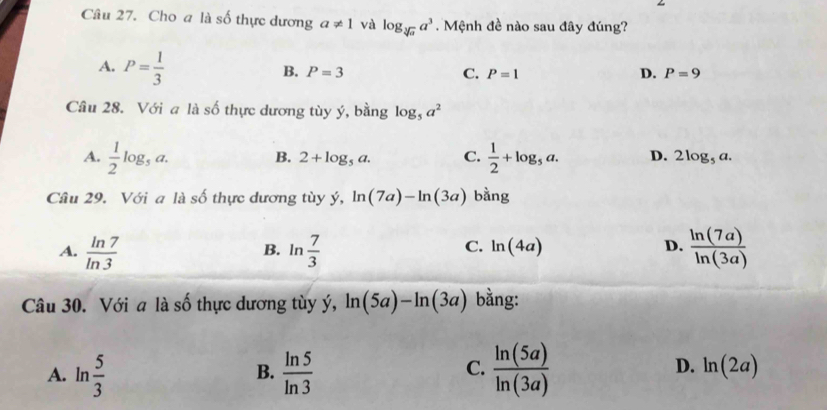 Cho a là số thực dương a!= 1 và log _sqrt[3](a)a^3 Mệnh đề nào sau đây đúng?
A. P= 1/3 
B. P=3 C. P=1 D. P=9
Câu 28. Với a là số thực dương tùy ý, bằng log _5a^2
B. 2+log _5a. C.
A.  1/2 log _5a.  1/2 +log _5a. D. 2log _5a. 
Câu 29. Với a là số thực dương tùy ý, ln (7a)-ln (3a) bằng
A.  ln 7/ln 3  B. ln  7/3  C. ln (4a) D.  ln (7a)/ln (3a) 
Câu 30. Với a là số thực dương tùy ý, ln (5a)-ln (3a) bằng:
D.
A. ln  5/3   ln 5/ln 3   ln (5a)/ln (3a)  ln (2a)
B.
C.