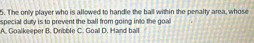 The only player who is allowed to handle the ball within the penalty area, whose
special duty is to prevent the ball from going into the goal
A. Goalkeeper B. Dribble C. Goal D. Hand ball