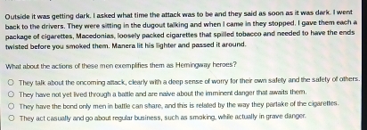 Outside it was getting dark. I asked what time the attack was to be and they said as soon as it was dark. I went
back to the drivers. They were sitting in the dugout talking and when I came in they stopped. I gave them each a
package of cigarettes, Macedonias, loosely packed cigarettes that spilled tobacco and needed to have the ends
twisted before you smoked them. Manera lit his lighter and passed it around.
What about the actions of these men exemplifies them as Hemingway heroes?
They talk about the oncoming attack, clearly with a deep sense of worry for their own safety and the safety of others.
They have not yet lived through a battle and are naive about the imminent danger that awaits them.
They have the bond only men in battle can share, and this is related by the way they partake of the cigarettes.
They act casually and go about regular business, such as smoking, while actually in grave danger.