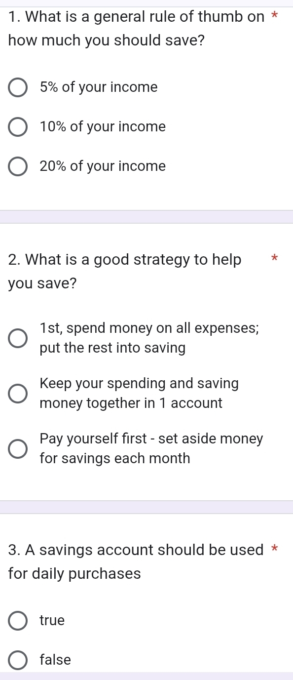 What is a general rule of thumb on *
how much you should save?
5% of your income
10% of your income
20% of your income
2. What is a good strategy to help *
you save?
1st, spend money on all expenses;
put the rest into saving
Keep your spending and saving
money together in 1 account
Pay yourself first - set aside money
for savings each month
3. A savings account should be used *
for daily purchases
true
false