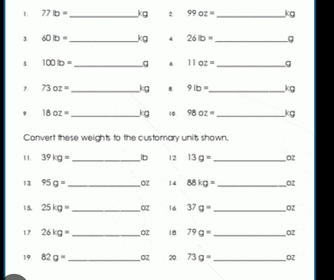 77lb= _ kg 2. 99oz= _ kg
3. 60lb= _ kg 4 26lb= _ g
5. 100lb= _ g 11oz= _ g
7. 73oz= _ kg B. 9lb= _  kg
9. 18oz= _ kg 10. 98oz= _ a
x 
Convert these weights to the customary units shown. 
11. 39kg= _ lb 12 13g= _ O2
13 95g= _ Oz 14 88kg= _ Oz
15. 25kg= _ OZ l6 37g= _ OZ
Oz 18 
17. 26kg= _  79g= _ Oz
19. 82g= _ OZ 20 73g= _ OZ